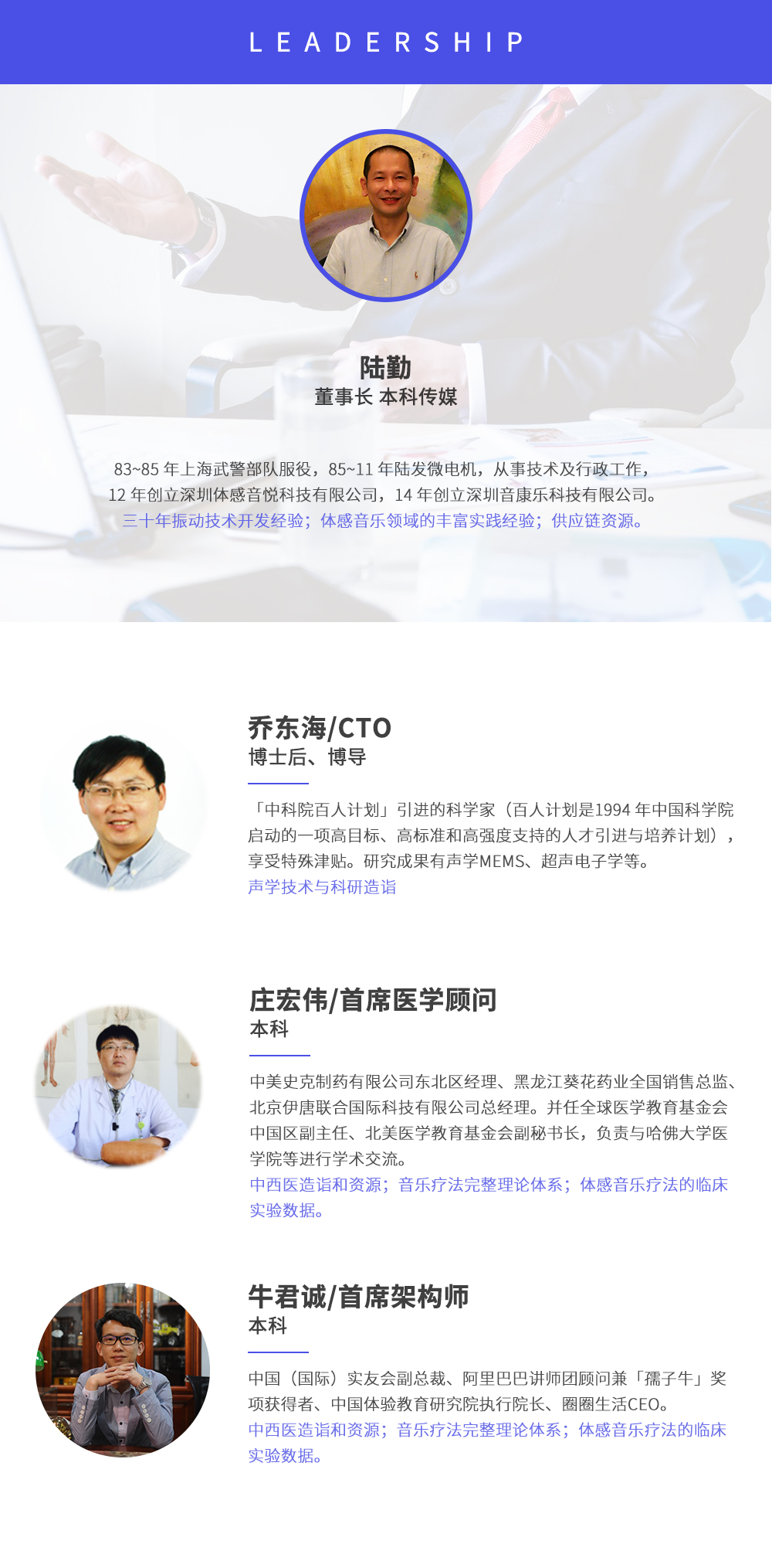 深圳市周天律動科技有限公司合作伙伴:陸勤董事長本科傳媒，83~85年上海武警部隊服役，85~11年陸發(fā)微電機，從事技術(shù)及行政工作，12年創(chuàng)立深圳體感音悅科技有限公司，14年創(chuàng)立深圳音康樂科技有限公司。三十年振動技術(shù)開發(fā)經(jīng)驗；體感音樂領(lǐng)域的豐富實踐經(jīng)驗；供應(yīng)鏈資源。喬東海/CTO博士后、博導，中科院百人計劃引進的科學家(百人計劃是1994年中國科學院啟動的一項高目標、高標準和高強度支持的人才引進與培養(yǎng)計劃)，享受特殊津貼。研究成果有聲學MEMS、超聲電子學等。聲學技術(shù)與科研造詣。莊宏偉/首席醫(yī)學顧問本科，中美史克制藥有限公司東北區(qū)經(jīng)理、黑龍江葵花藥業(yè)全國銷售總監(jiān)、北京伊唐聯(lián)合國際科技有限公司總經(jīng)理。并任全球醫(yī)學教育基金會中國區(qū)副主任、北美醫(yī)學教育基金會副秘書長，負責與哈佛大學醫(yī)學院等進行學術(shù)交流。中西醫(yī)造詣和資源；音樂療法完整理論體系；體感音樂療法的臨床試驗數(shù)據(jù)。牛君誠/首席架構(gòu)師本科中國(國際)實友會副總裁、阿里巴巴講師團顧問兼孺子牛獎項獲得者、中國體驗教育研究院執(zhí)行院長、圈圈生活CEO。